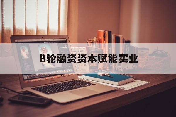 宁德市B轮融资资本赋能实业(b轮融资公司值得工作吗)