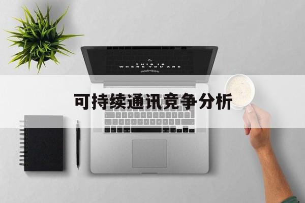 宁德市可持续通讯竞争分析(可持续竞争优势有哪些)